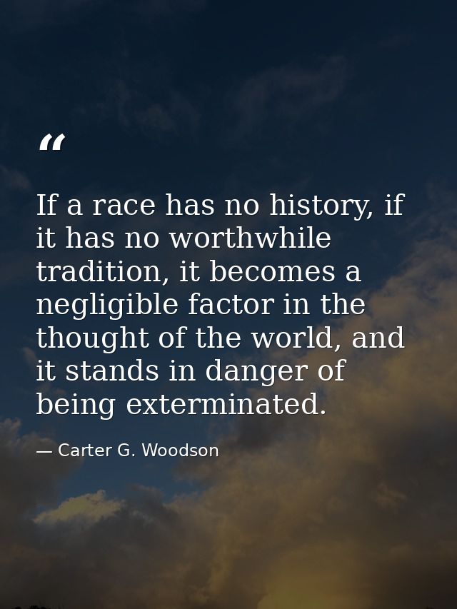 If a race has no history, if it has no worthwhile tradition, it becomes a negligible factor in the thought of the world, — Carter G. Woodson