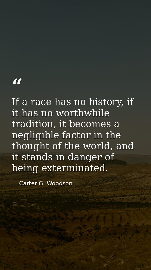 If a race has no history, if it has no worthwhile tradition, it becomes a negligible factor in the thought of the world, — Carter G. Woodson