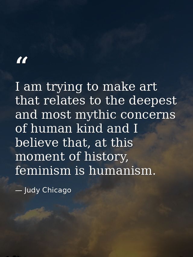I am trying to make art that relates to the deepest and most mythic concerns of human kind and I believe that, at this m — Judy Chicago
