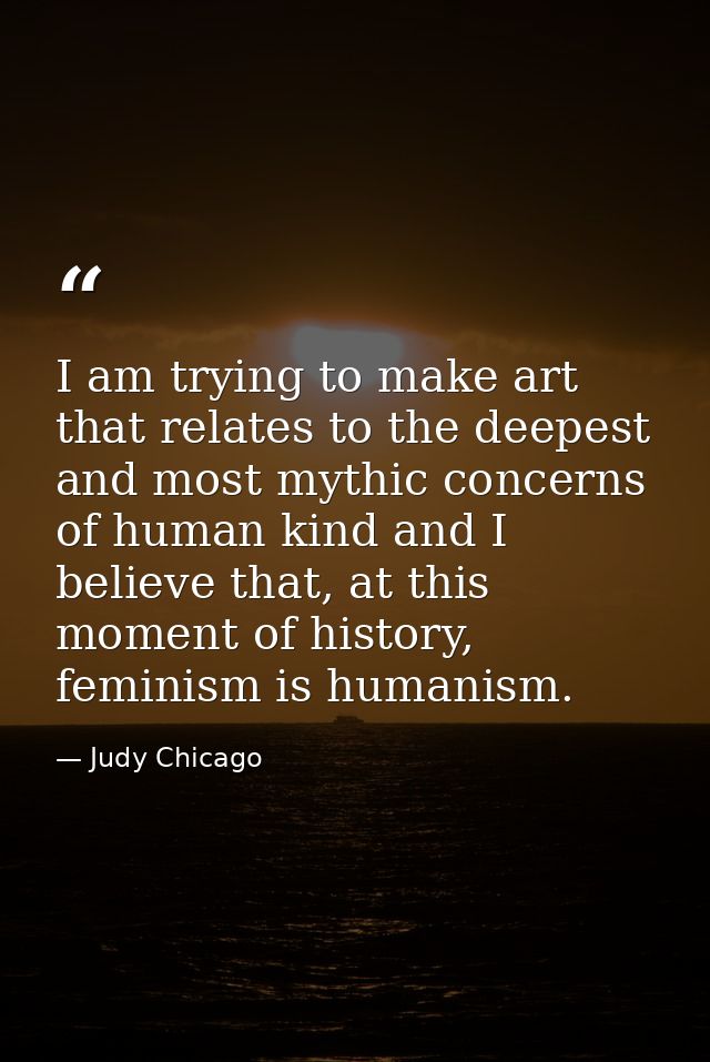 I am trying to make art that relates to the deepest and most mythic concerns of human kind and I believe that, at this m — Judy Chicago