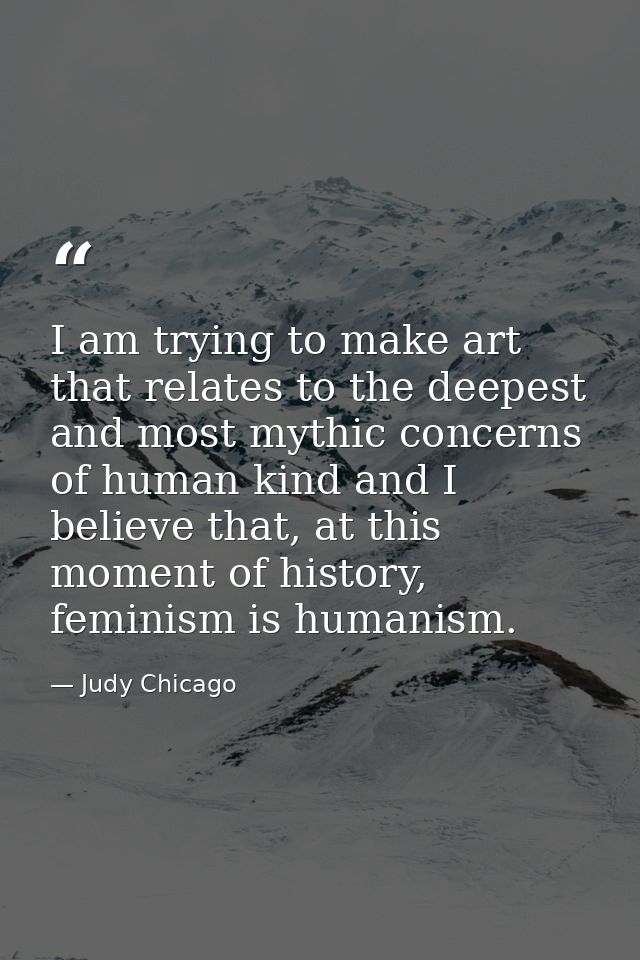 I am trying to make art that relates to the deepest and most mythic concerns of human kind and I believe that, at this m — Judy Chicago