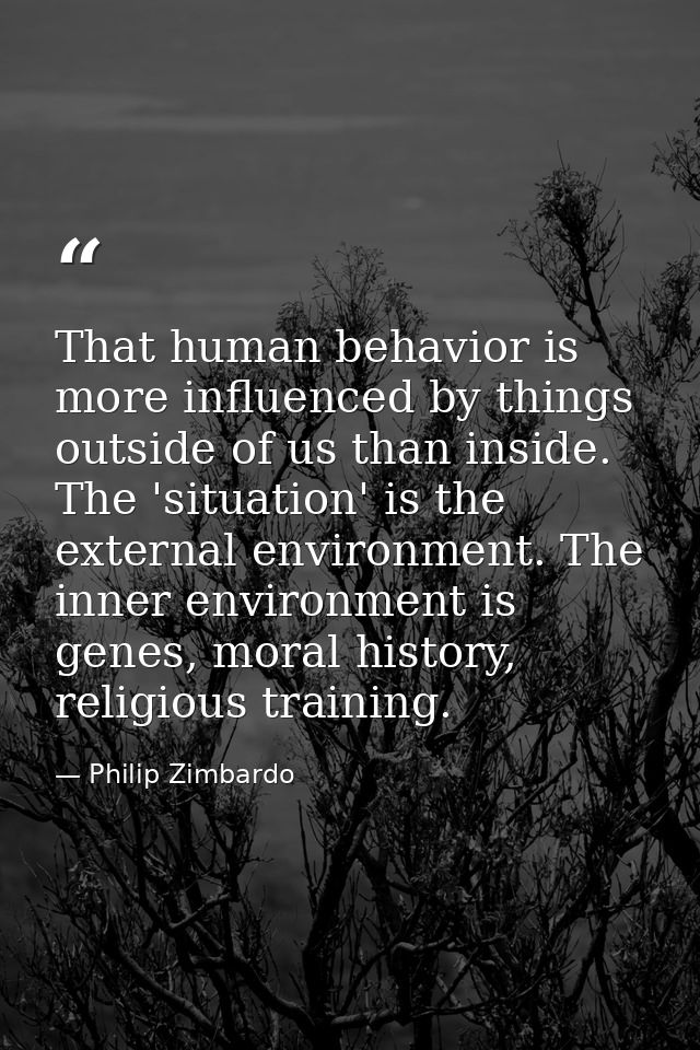 That human behavior is more influenced by things outside of us than inside. The 'situation' is the external environment. — Philip Zimbardo