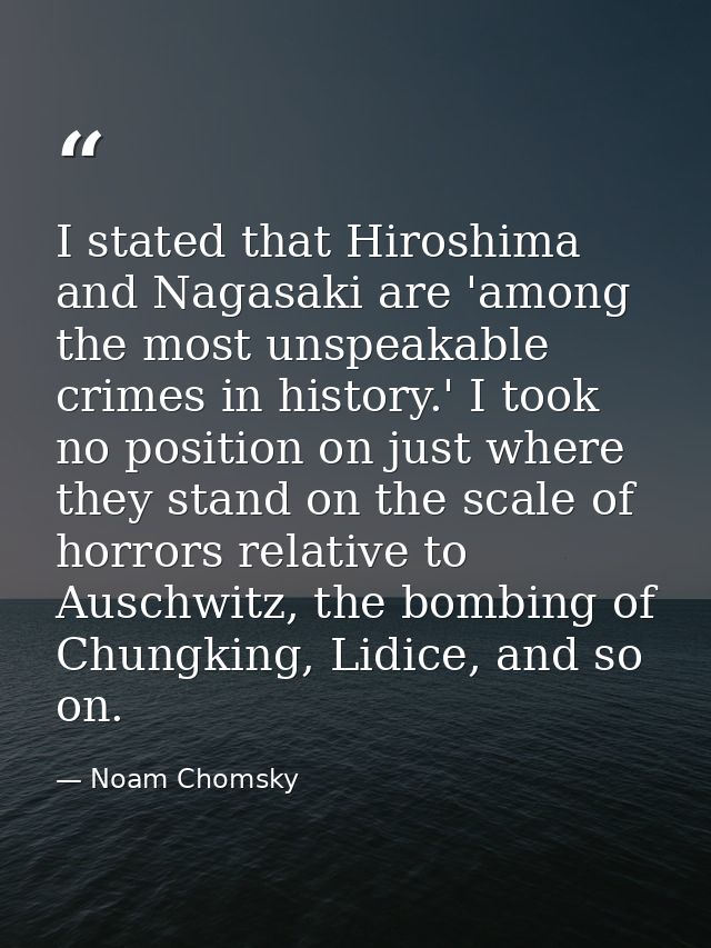 I stated that Hiroshima and Nagasaki are 'among the most unspeakable crimes in history.' I took no position on just wher — Noam Chomsky