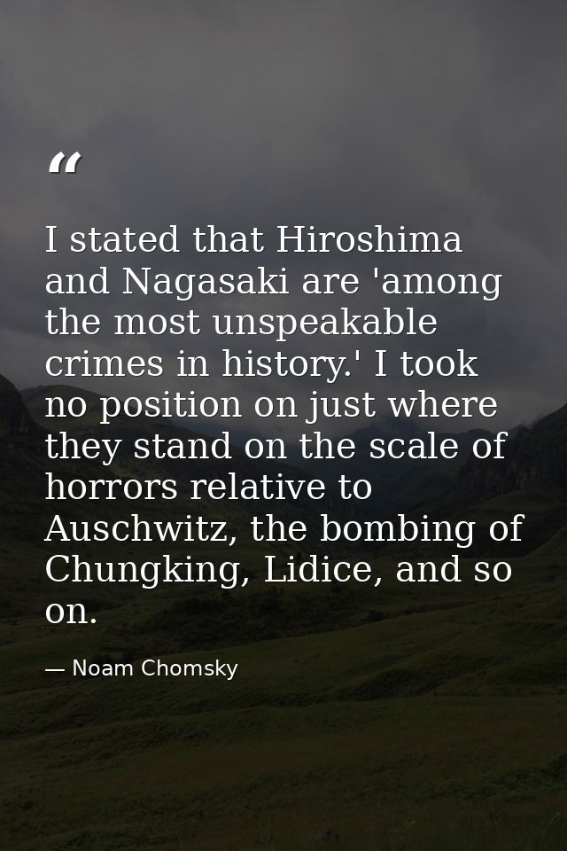 I stated that Hiroshima and Nagasaki are 'among the most unspeakable crimes in history.' I took no position on just wher — Noam Chomsky