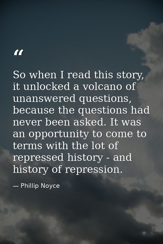 So when I read this story, it unlocked a volcano of unanswered questions, because the questions had never been asked. It — Phillip Noyce