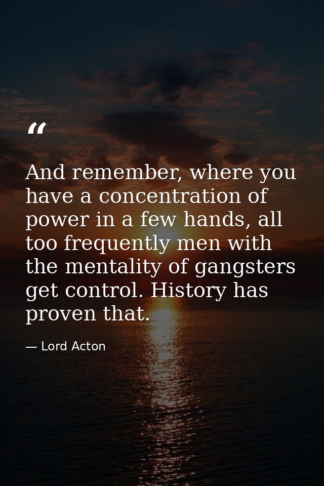 And remember, where you have a concentration of power in a few hands, all too frequently men with the mentality of gangs — Lord Acton