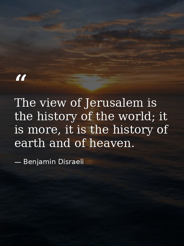 The view of Jerusalem is the history of the world; it is more, it is the history of earth and of heaven. — Benjamin Disraeli