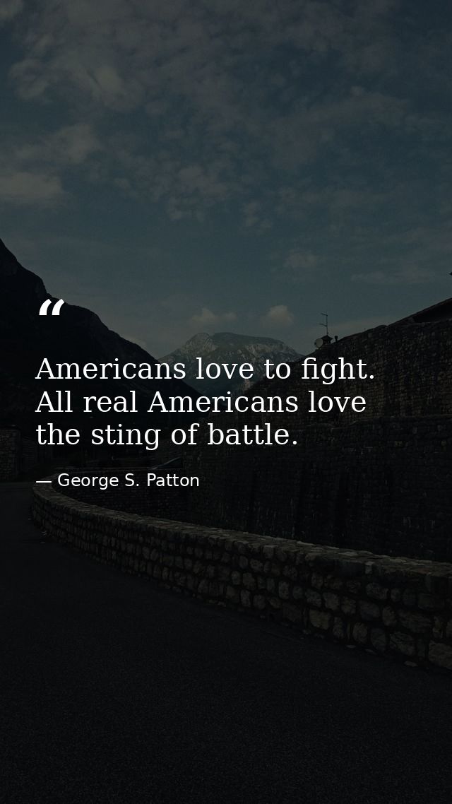 Americans love to fight. All real Americans love the sting of battle. — George S. Patton
