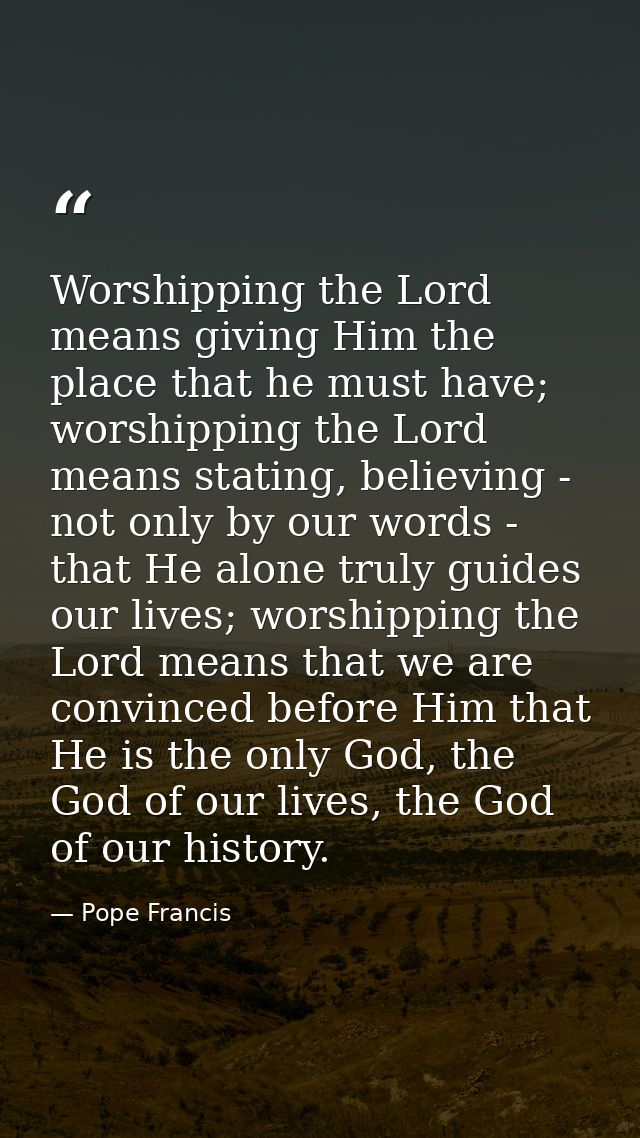 Worshipping the Lord means giving Him the place that he must have; worshipping the Lord means stating, believing - not o — Pope Francis