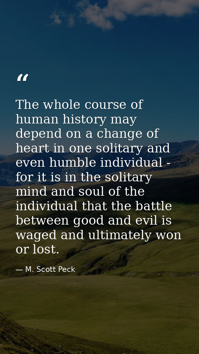 The whole course of human history may depend on a change of heart in one solitary and even humble individual - for it is — M. Scott Peck