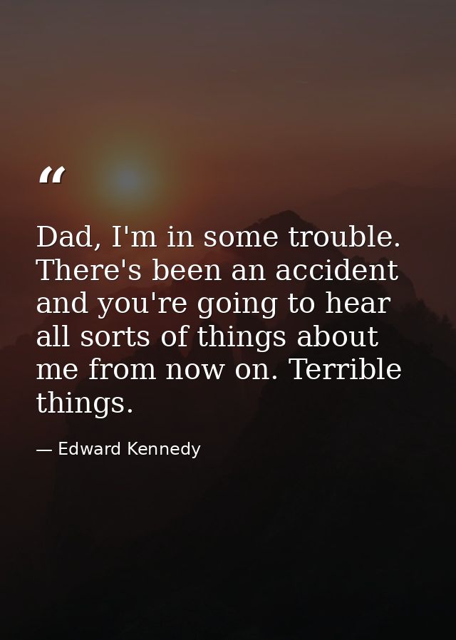 Dad, I'm in some trouble. There's been an accident and you're going to hear all sorts of things about me from now on. Te — Edward Kennedy