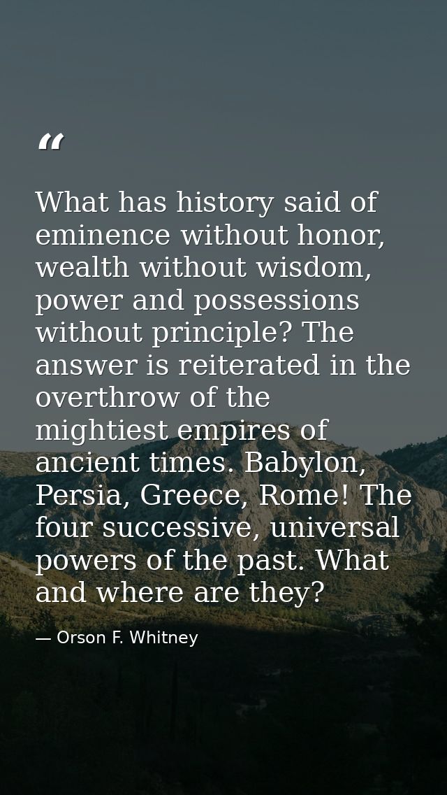 What has history said of eminence without honor, wealth without wisdom, power and possessions without principle? The ans — Orson F. Whitney