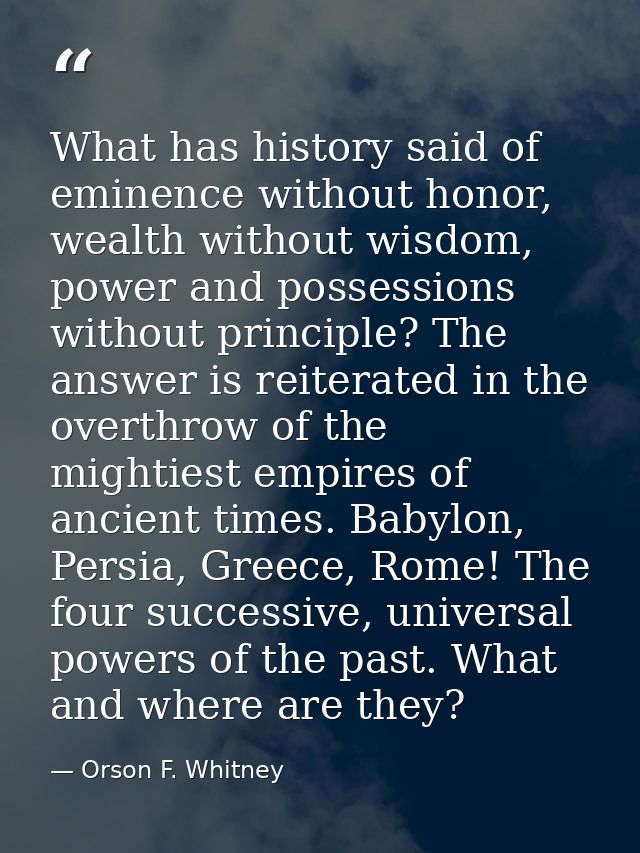 What has history said of eminence without honor, wealth without wisdom, power and possessions without principle? The ans — Orson F. Whitney