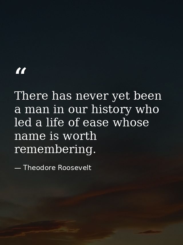 There has never yet been a man in our history who led a life of ease whose name is worth remembering. — Theodore Roosevelt