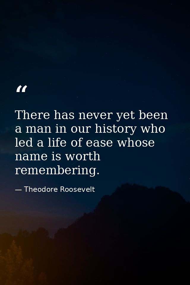 There has never yet been a man in our history who led a life of ease whose name is worth remembering. — Theodore Roosevelt