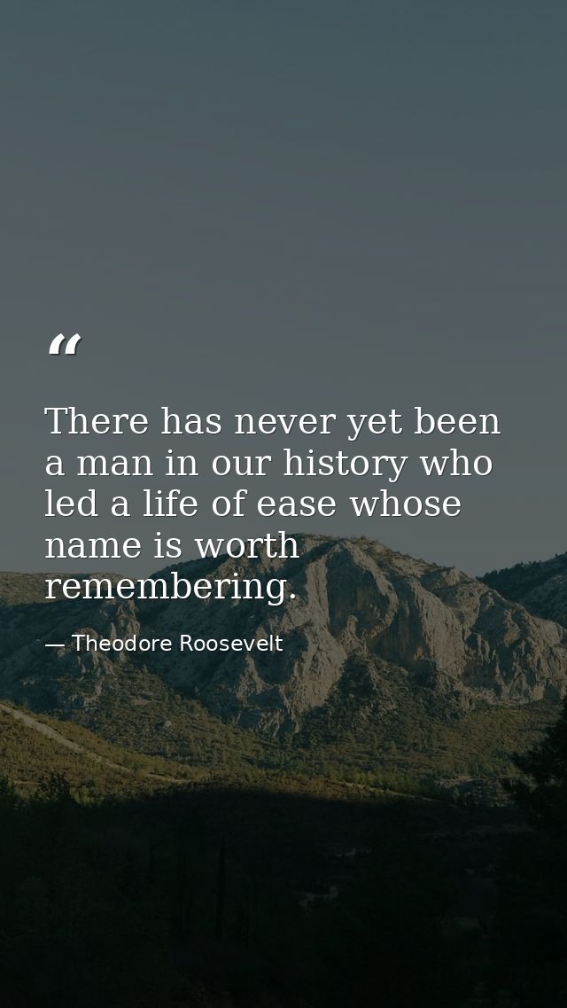 There has never yet been a man in our history who led a life of ease whose name is worth remembering. — Theodore Roosevelt