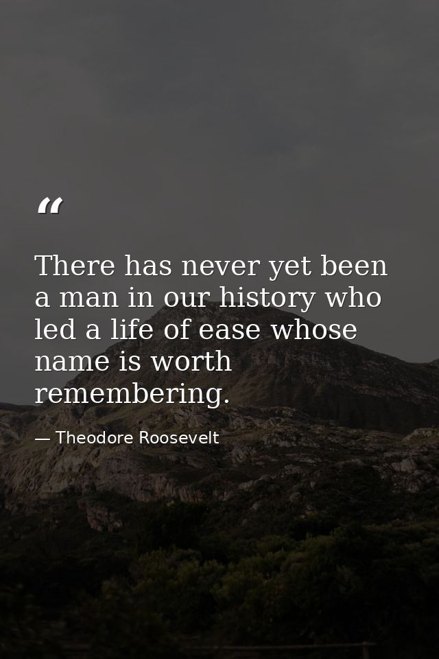 There has never yet been a man in our history who led a life of ease whose name is worth remembering. — Theodore Roosevelt