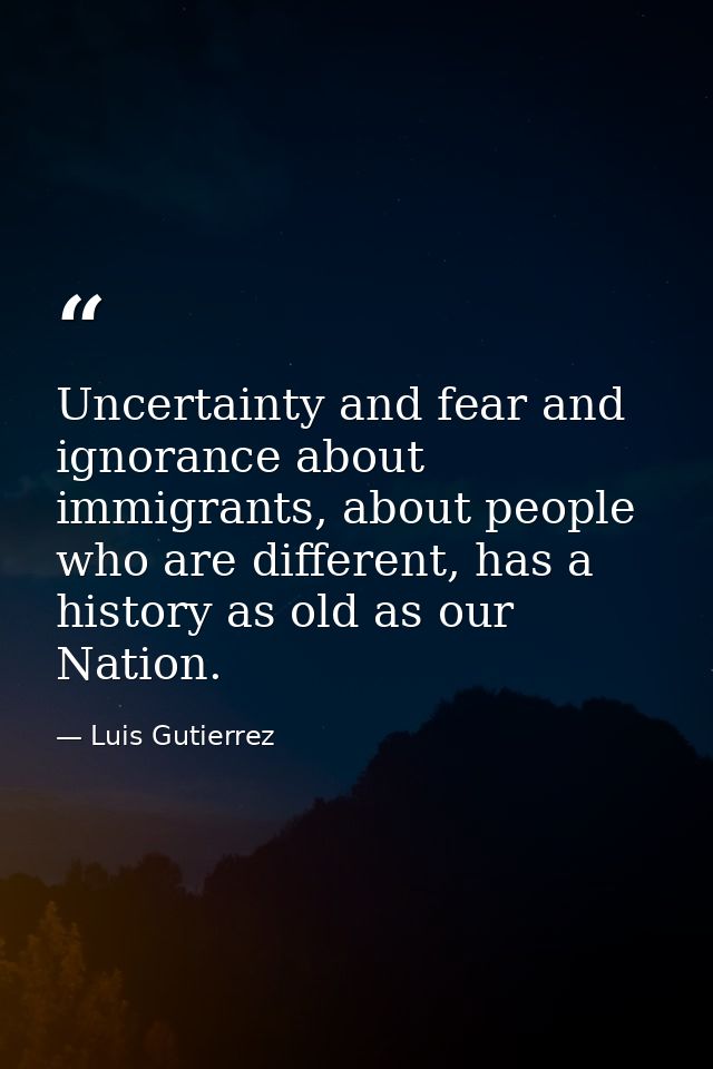 Uncertainty and fear and ignorance about immigrants, about people who are different, has a history as old as our Nation. — Luis Gutierrez