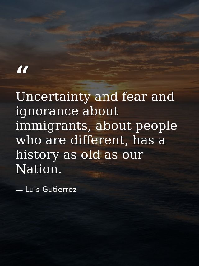 Uncertainty and fear and ignorance about immigrants, about people who are different, has a history as old as our Nation. — Luis Gutierrez