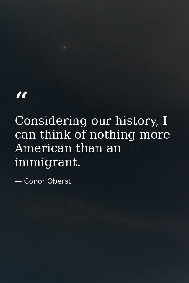 Considering our history, I can think of nothing more American than an immigrant. — Conor Oberst