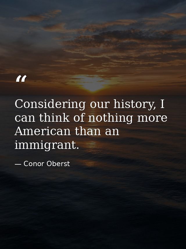 Considering our history, I can think of nothing more American than an immigrant. — Conor Oberst