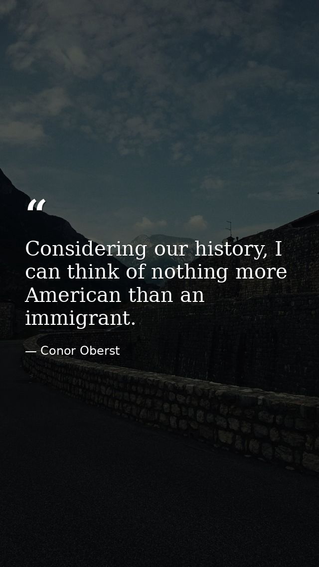 Considering our history, I can think of nothing more American than an immigrant. — Conor Oberst