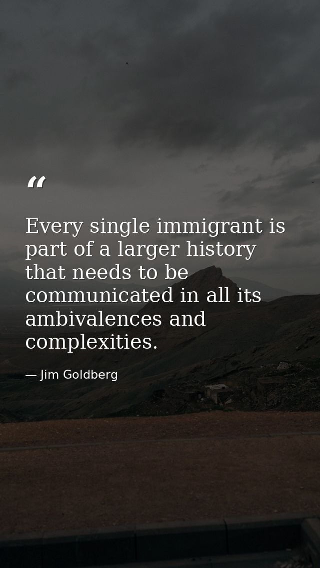 Every single immigrant is part of a larger history that needs to be communicated in all its ambivalences and complexitie — Jim Goldberg