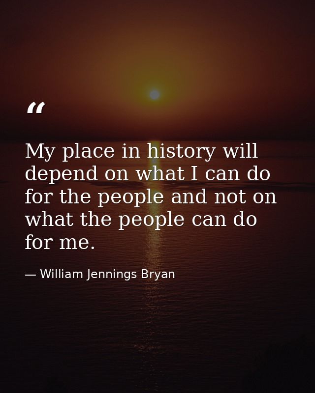 My place in history will depend on what I can do for the people and not on what the people can do for me. — William Jennings Bryan