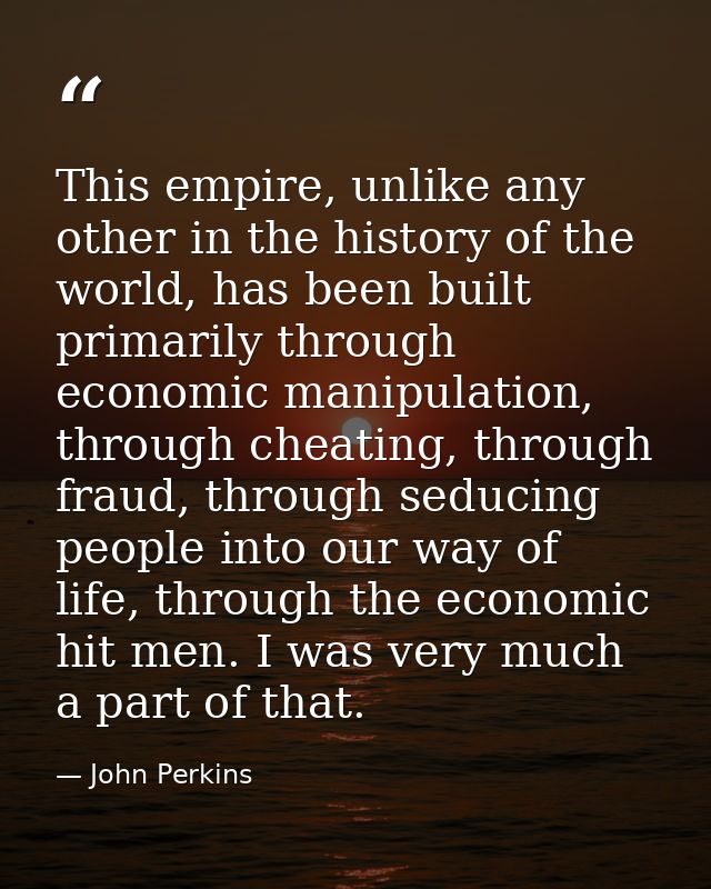 This empire, unlike any other in the history of the world, has been built primarily through economic manipulation, throu — John Perkins