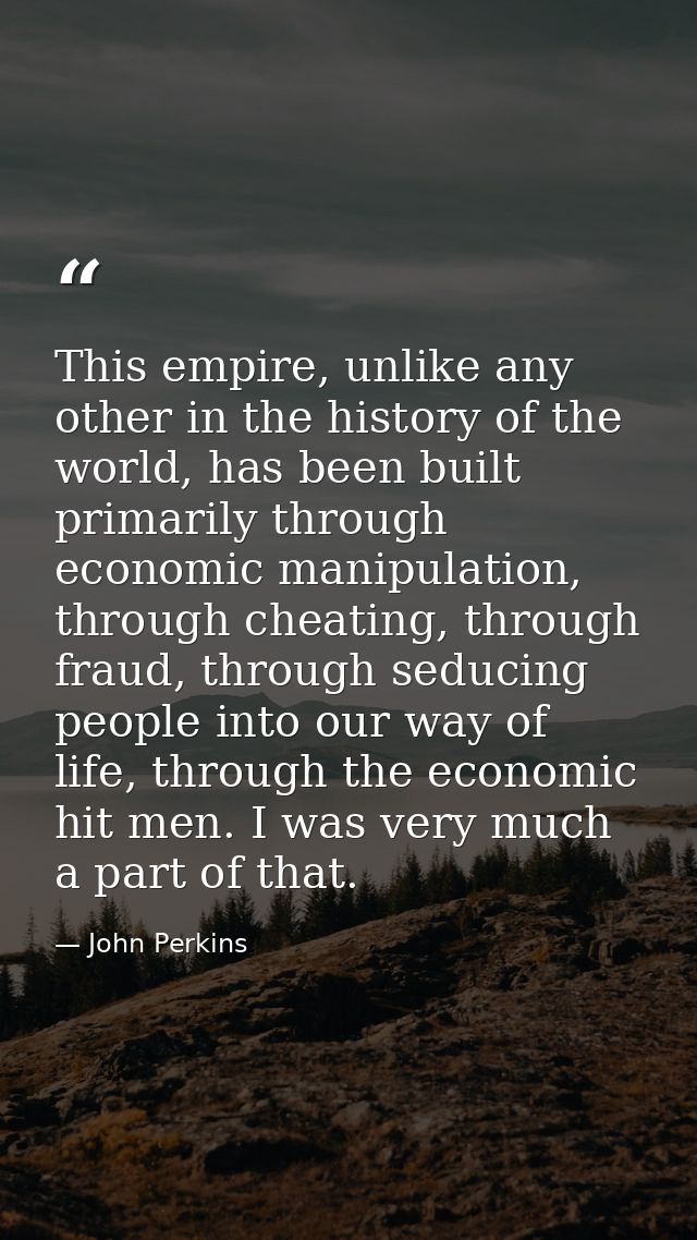 This empire, unlike any other in the history of the world, has been built primarily through economic manipulation, throu — John Perkins