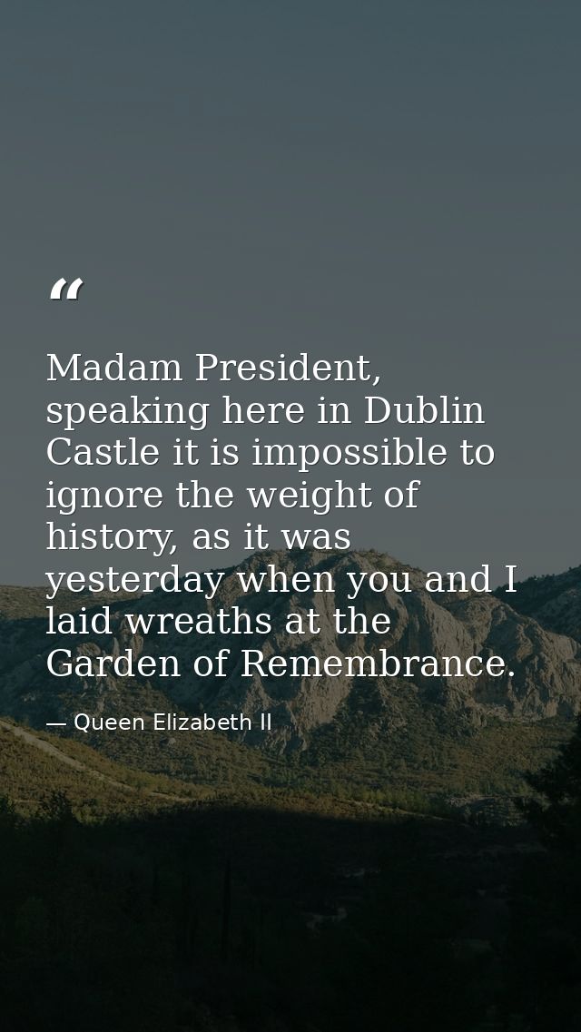 Madam President, speaking here in Dublin Castle it is impossible to ignore the weight of history, as it was yesterday wh — Queen Elizabeth II
