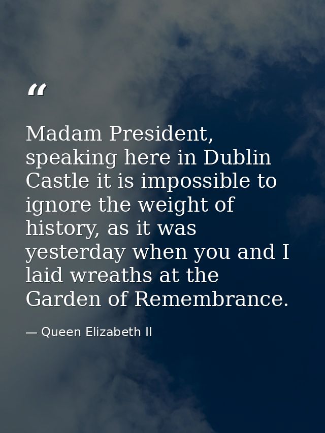 Madam President, speaking here in Dublin Castle it is impossible to ignore the weight of history, as it was yesterday wh — Queen Elizabeth II