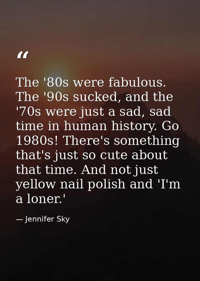 The '80s were fabulous. The '90s sucked, and the '70s were just a sad, sad time in human history. Go 1980s! There's some — Jennifer Sky