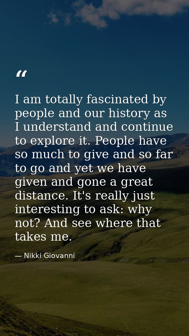 I am totally fascinated by people and our history as I understand and continue to explore it. People have so much to giv — Nikki Giovanni