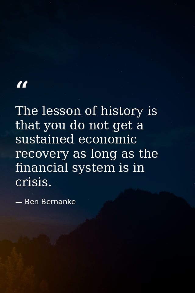 The lesson of history is that you do not get a sustained economic recovery as long as the financial system is in crisis. — Ben Bernanke