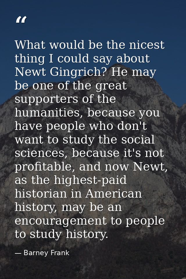 What would be the nicest thing I could say about Newt Gingrich? He may be one of the great supporters of the humanities, — Barney Frank
