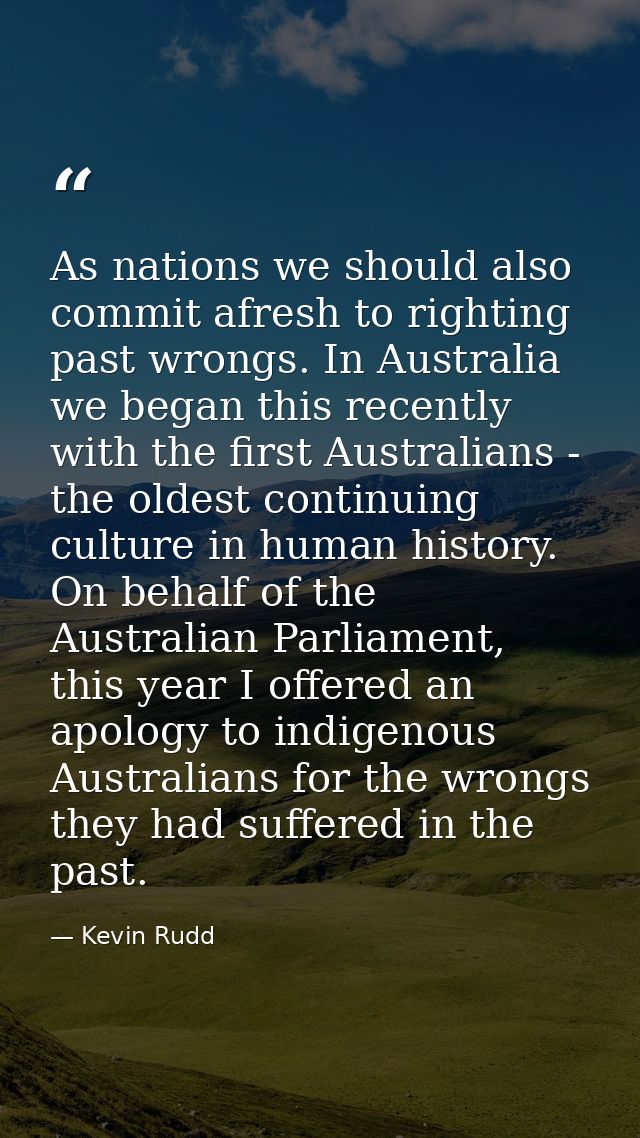 As nations we should also commit afresh to righting past wrongs. In Australia we began this recently with the first Aust — Kevin Rudd