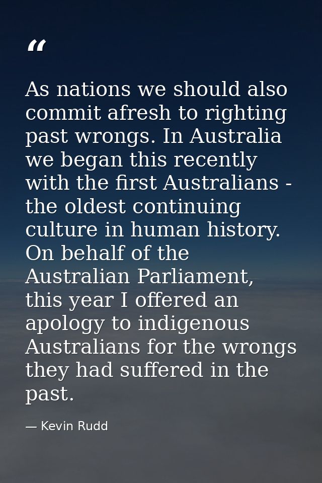 As nations we should also commit afresh to righting past wrongs. In Australia we began this recently with the first Aust — Kevin Rudd
