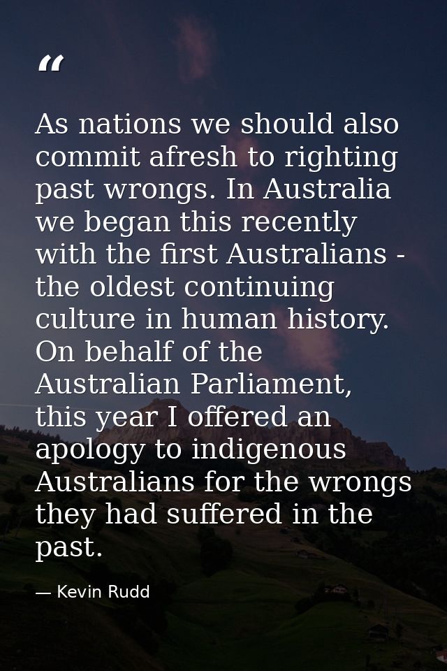 As nations we should also commit afresh to righting past wrongs. In Australia we began this recently with the first Aust — Kevin Rudd