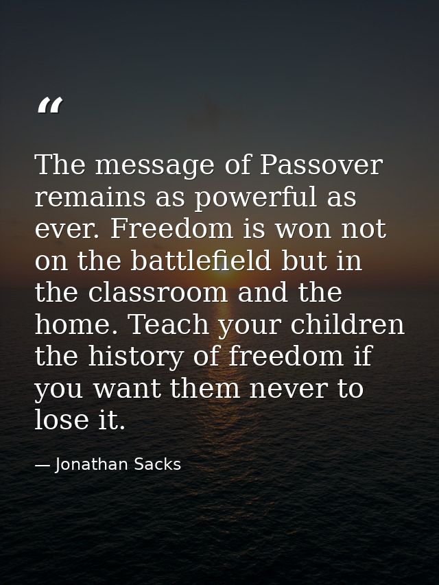 The message of Passover remains as powerful as ever. Freedom is won not on the battlefield but in the classroom and the  — Jonathan Sacks