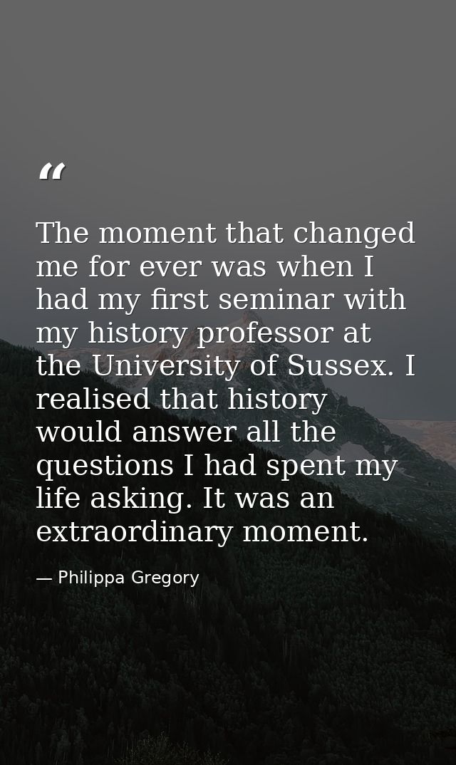 The moment that changed me for ever was when I had my first seminar with my history professor at the University of Susse — Philippa Gregory