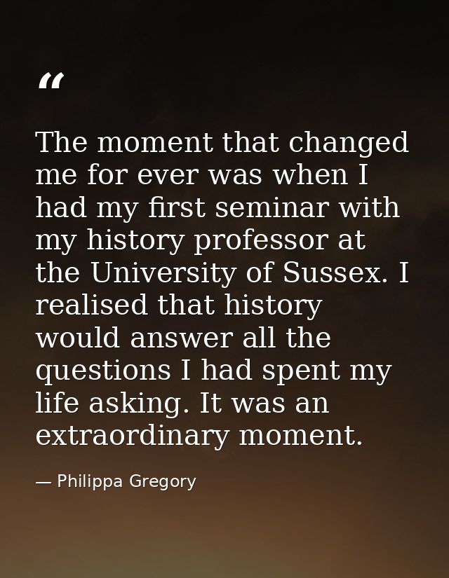 The moment that changed me for ever was when I had my first seminar with my history professor at the University of Susse — Philippa Gregory