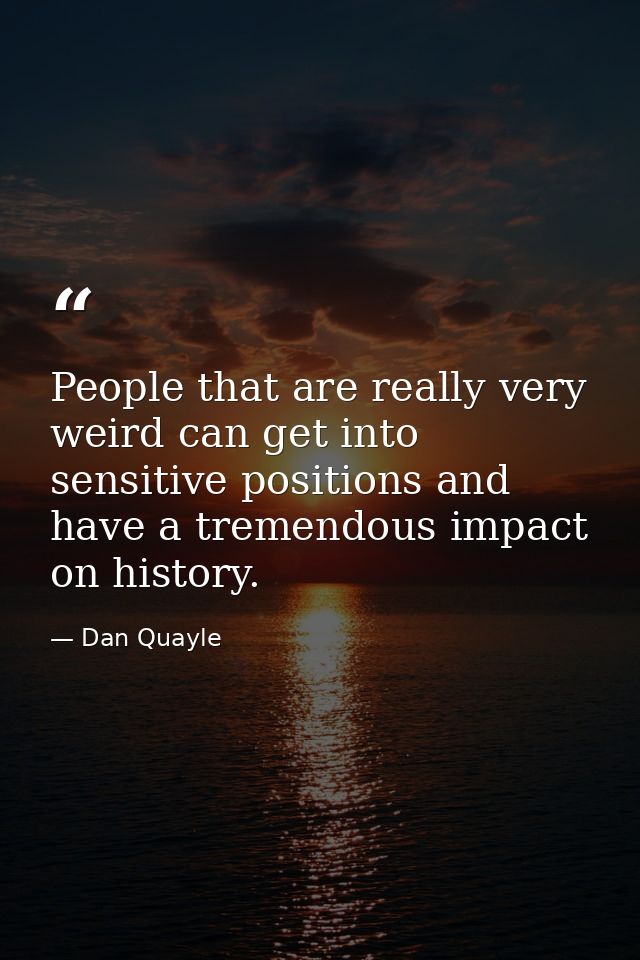 People that are really very weird can get into sensitive positions and have a tremendous impact on history. — Dan Quayle
