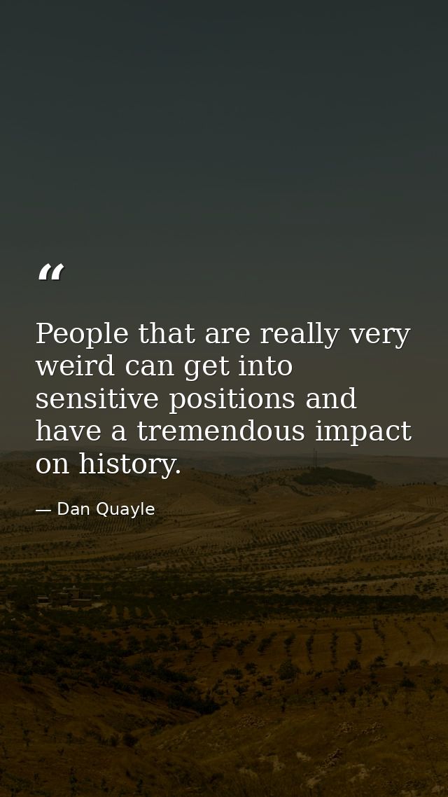 People that are really very weird can get into sensitive positions and have a tremendous impact on history. — Dan Quayle