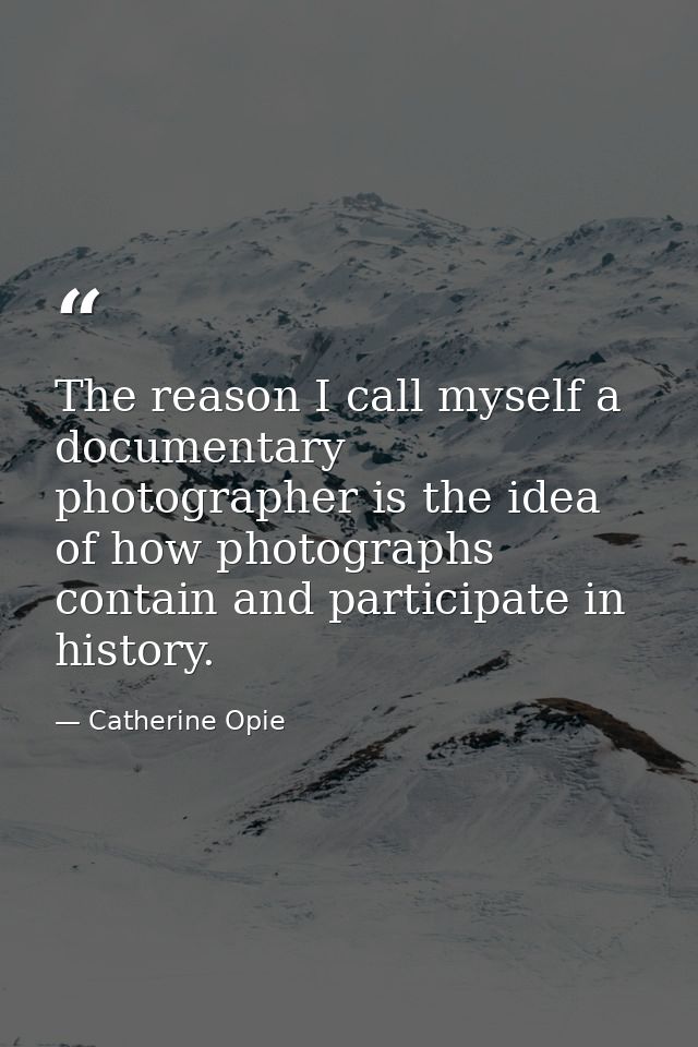 The reason I call myself a documentary photographer is the idea of how photographs contain and participate in history. — Catherine Opie