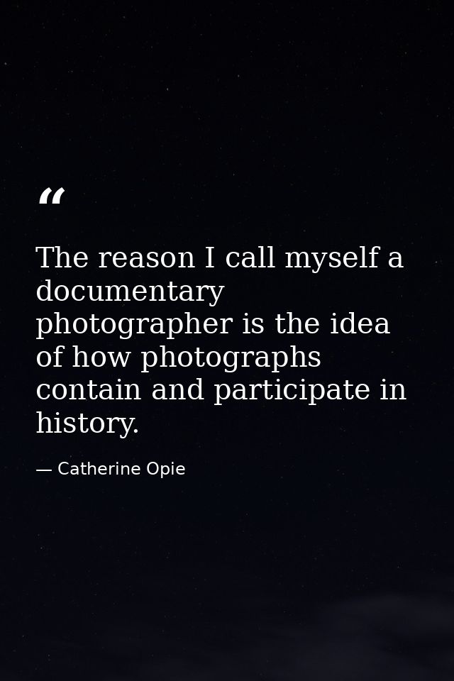 The reason I call myself a documentary photographer is the idea of how photographs contain and participate in history. — Catherine Opie