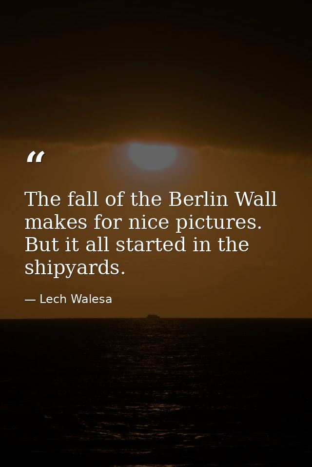 The fall of the Berlin Wall makes for nice pictures. But it all started in the shipyards. — Lech Walesa