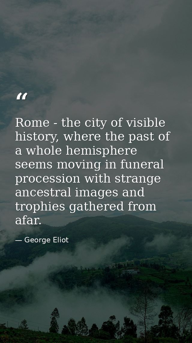 Rome - the city of visible history, where the past of a whole hemisphere seems moving in funeral procession with strange — George Eliot