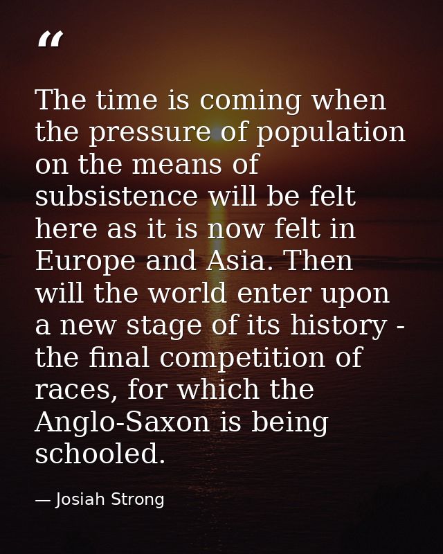 The time is coming when the pressure of population on the means of subsistence will be felt here as it is now felt in Eu — Josiah Strong