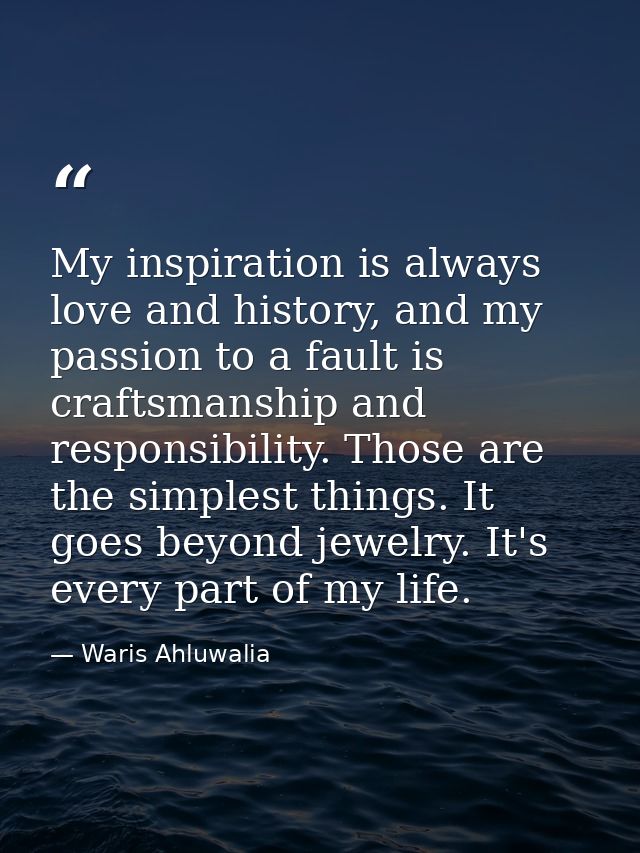My inspiration is always love and history, and my passion to a fault is craftsmanship and responsibility. Those are the  — Waris Ahluwalia